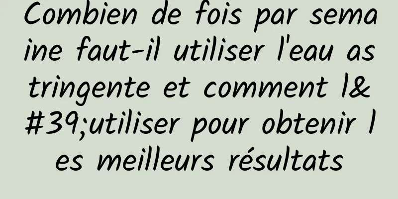 Combien de fois par semaine faut-il utiliser l'eau astringente et comment l'utiliser pour obtenir les meilleurs résultats