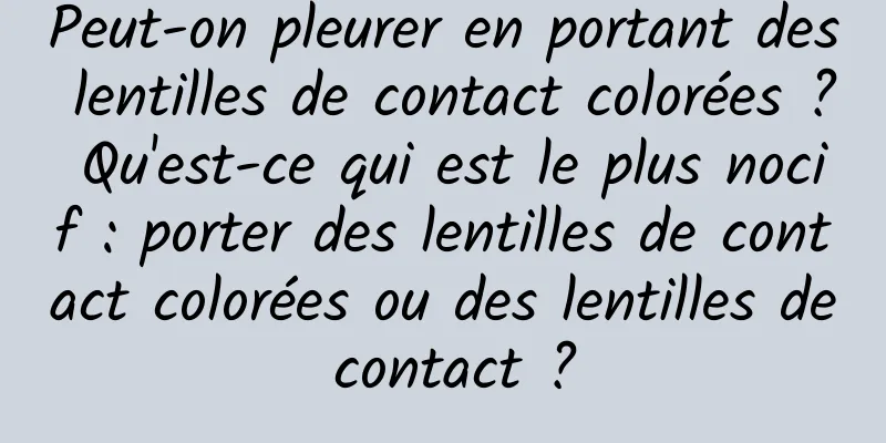 Peut-on pleurer en portant des lentilles de contact colorées ? Qu'est-ce qui est le plus nocif : porter des lentilles de contact colorées ou des lentilles de contact ?