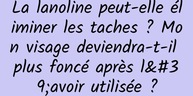 La lanoline peut-elle éliminer les taches ? Mon visage deviendra-t-il plus foncé après l'avoir utilisée ?