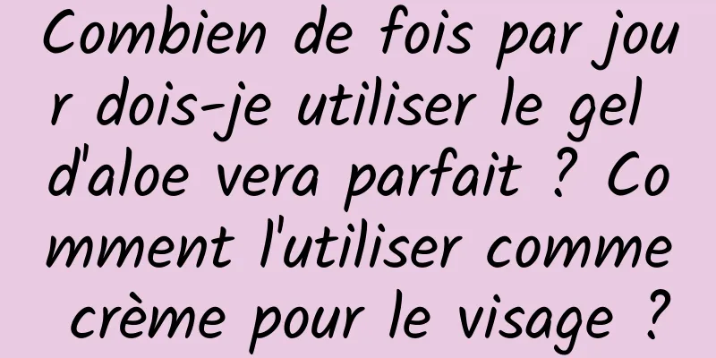 Combien de fois par jour dois-je utiliser le gel d'aloe vera parfait ? Comment l'utiliser comme crème pour le visage ?