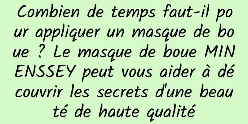 Combien de temps faut-il pour appliquer un masque de boue ? Le masque de boue MINENSSEY peut vous aider à découvrir les secrets d'une beauté de haute qualité
