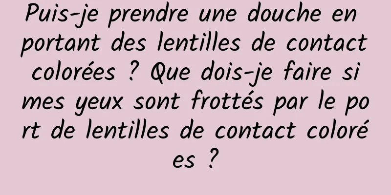 Puis-je prendre une douche en portant des lentilles de contact colorées ? Que dois-je faire si mes yeux sont frottés par le port de lentilles de contact colorées ?