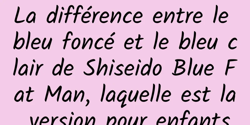 La différence entre le bleu foncé et le bleu clair de Shiseido Blue Fat Man, laquelle est la version pour enfants