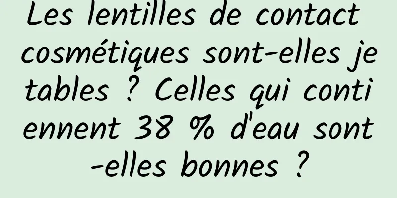 Les lentilles de contact cosmétiques sont-elles jetables ? Celles qui contiennent 38 % d'eau sont-elles bonnes ?