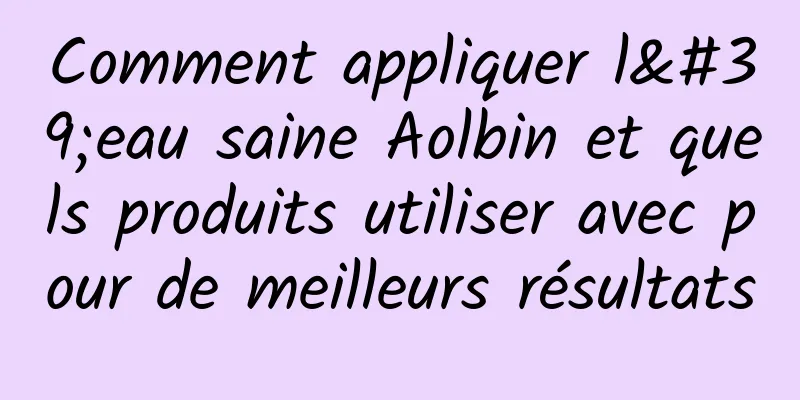 Comment appliquer l'eau saine Aolbin et quels produits utiliser avec pour de meilleurs résultats