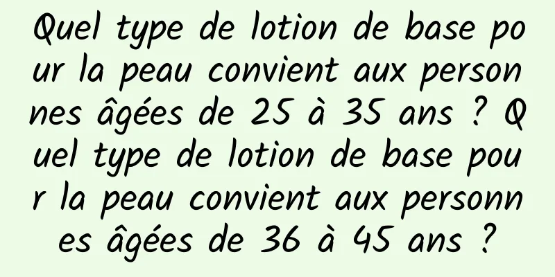 Quel type de lotion de base pour la peau convient aux personnes âgées de 25 à 35 ans ? Quel type de lotion de base pour la peau convient aux personnes âgées de 36 à 45 ans ?