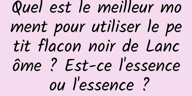 Quel est le meilleur moment pour utiliser le petit flacon noir de Lancôme ? Est-ce l'essence ou l'essence ?