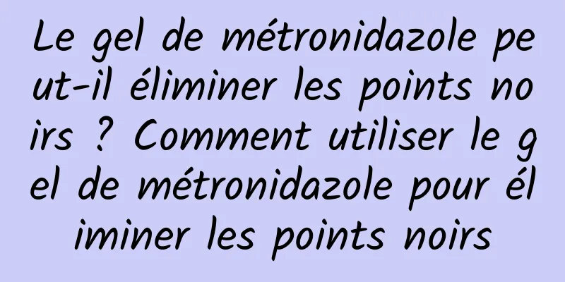 Le gel de métronidazole peut-il éliminer les points noirs ? Comment utiliser le gel de métronidazole pour éliminer les points noirs