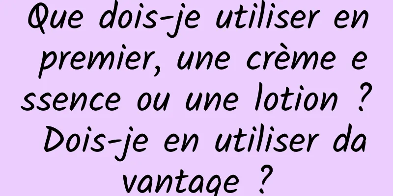 Que dois-je utiliser en premier, une crème essence ou une lotion ? Dois-je en utiliser davantage ?