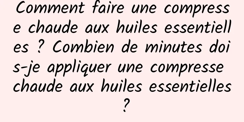 Comment faire une compresse chaude aux huiles essentielles ? Combien de minutes dois-je appliquer une compresse chaude aux huiles essentielles ?