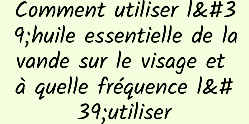 Comment utiliser l'huile essentielle de lavande sur le visage et à quelle fréquence l'utiliser