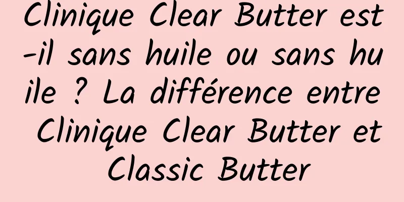 Clinique Clear Butter est-il sans huile ou sans huile ? La différence entre Clinique Clear Butter et Classic Butter