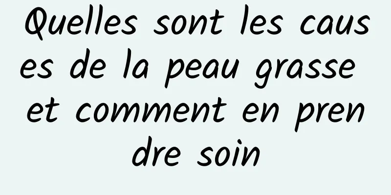 Quelles sont les causes de la peau grasse et comment en prendre soin