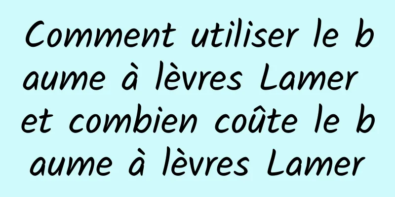 Comment utiliser le baume à lèvres Lamer et combien coûte le baume à lèvres Lamer
