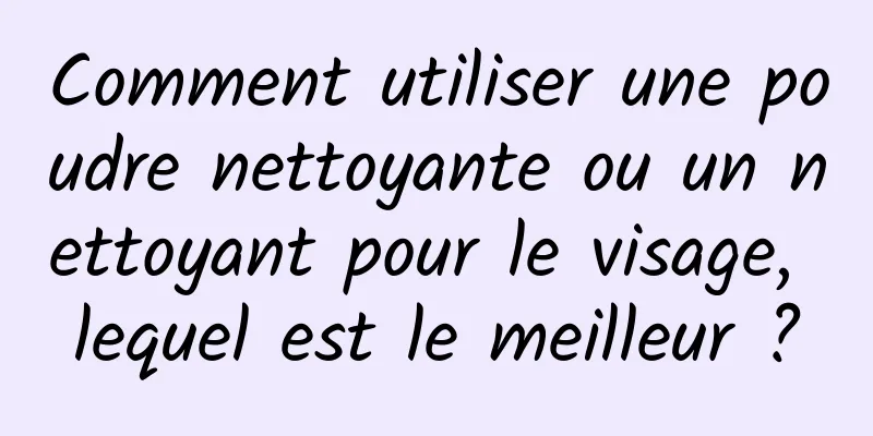 Comment utiliser une poudre nettoyante ou un nettoyant pour le visage, lequel est le meilleur ?