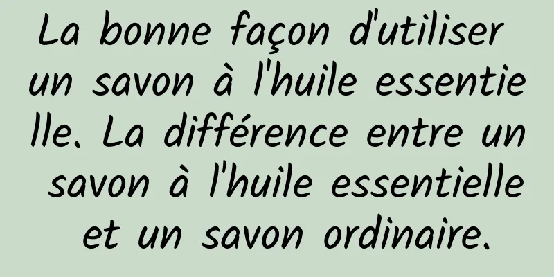La bonne façon d'utiliser un savon à l'huile essentielle. La différence entre un savon à l'huile essentielle et un savon ordinaire.