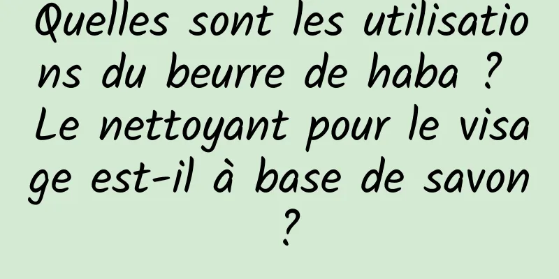 Quelles sont les utilisations du beurre de haba ? Le nettoyant pour le visage est-il à base de savon ?