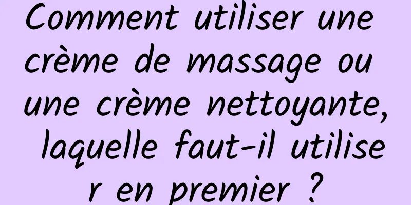 Comment utiliser une crème de massage ou une crème nettoyante, laquelle faut-il utiliser en premier ?