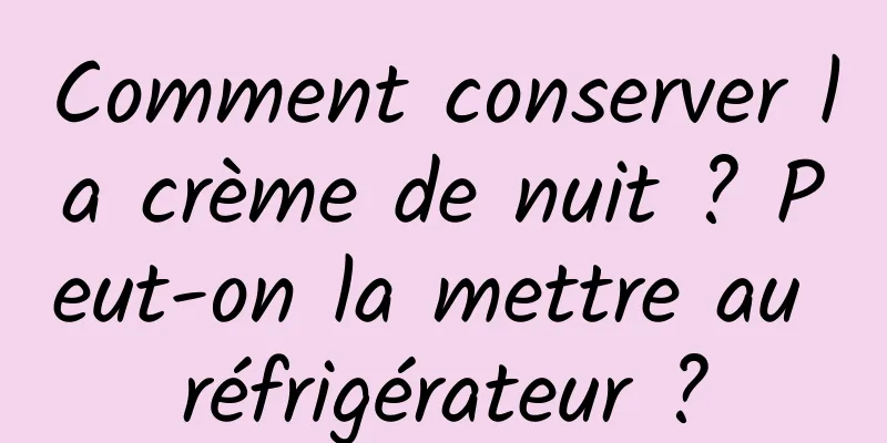 Comment conserver la crème de nuit ? Peut-on la mettre au réfrigérateur ?