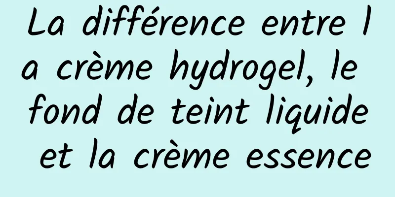 La différence entre la crème hydrogel, le fond de teint liquide et la crème essence