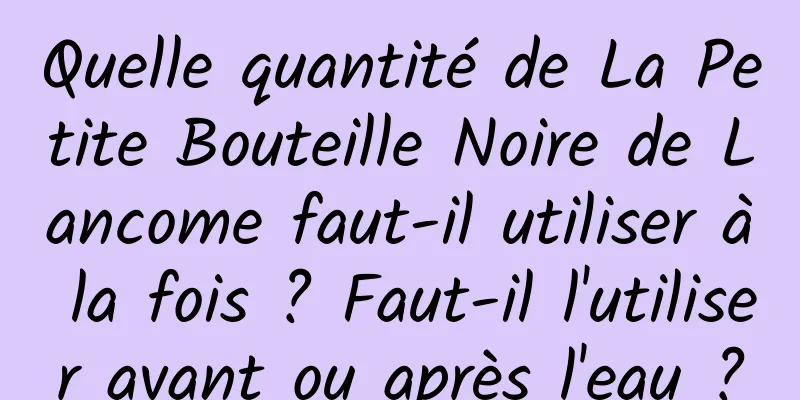 Quelle quantité de La Petite Bouteille Noire de Lancome faut-il utiliser à la fois ? Faut-il l'utiliser avant ou après l'eau ?