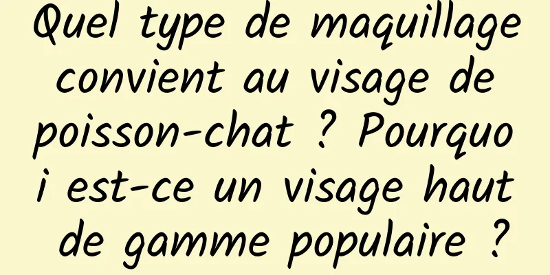 Quel type de maquillage convient au visage de poisson-chat ? Pourquoi est-ce un visage haut de gamme populaire ?