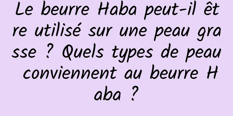 Le beurre Haba peut-il être utilisé sur une peau grasse ? Quels types de peau conviennent au beurre Haba ?