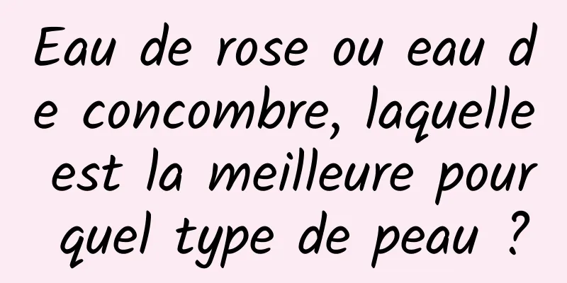Eau de rose ou eau de concombre, laquelle est la meilleure pour quel type de peau ?