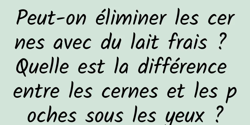 Peut-on éliminer les cernes avec du lait frais ? Quelle est la différence entre les cernes et les poches sous les yeux ?