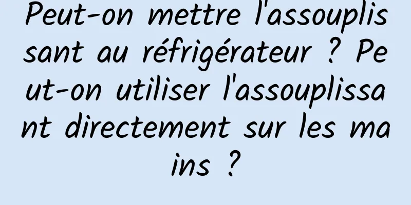 Peut-on mettre l'assouplissant au réfrigérateur ? Peut-on utiliser l'assouplissant directement sur les mains ?