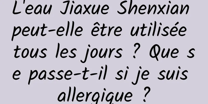 L'eau Jiaxue Shenxian peut-elle être utilisée tous les jours ? Que se passe-t-il si je suis allergique ?