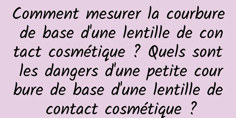 Comment mesurer la courbure de base d'une lentille de contact cosmétique ? Quels sont les dangers d'une petite courbure de base d'une lentille de contact cosmétique ?