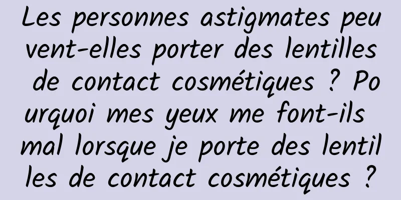Les personnes astigmates peuvent-elles porter des lentilles de contact cosmétiques ? Pourquoi mes yeux me font-ils mal lorsque je porte des lentilles de contact cosmétiques ?
