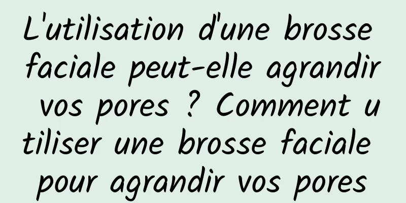 L'utilisation d'une brosse faciale peut-elle agrandir vos pores ? Comment utiliser une brosse faciale pour agrandir vos pores
