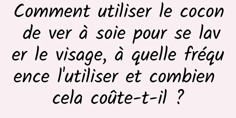 Comment utiliser le cocon de ver à soie pour se laver le visage, à quelle fréquence l'utiliser et combien cela coûte-t-il ?
