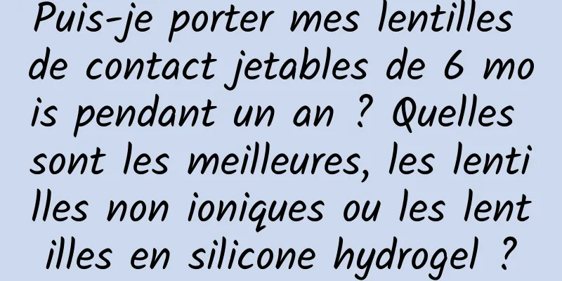 Puis-je porter mes lentilles de contact jetables de 6 mois pendant un an ? Quelles sont les meilleures, les lentilles non ioniques ou les lentilles en silicone hydrogel ?