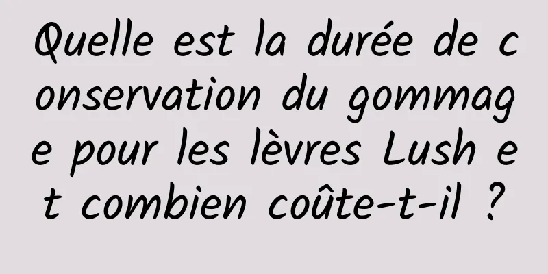 Quelle est la durée de conservation du gommage pour les lèvres Lush et combien coûte-t-il ?
