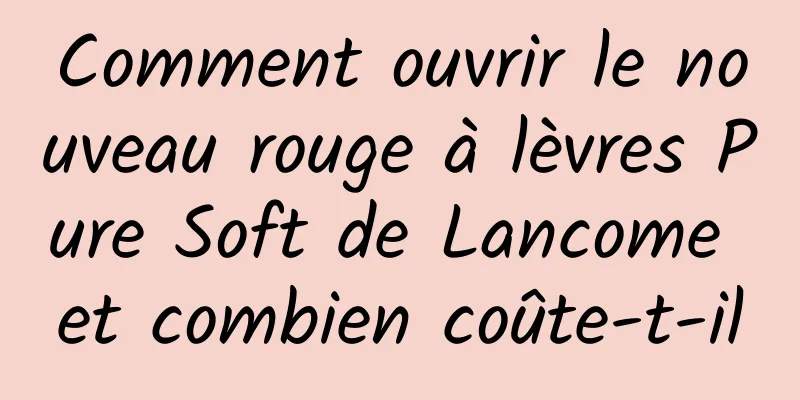 Comment ouvrir le nouveau rouge à lèvres Pure Soft de Lancome et combien coûte-t-il
