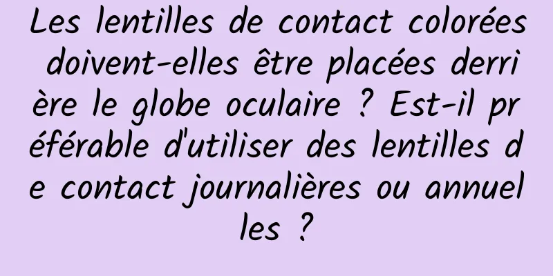 Les lentilles de contact colorées doivent-elles être placées derrière le globe oculaire ? Est-il préférable d'utiliser des lentilles de contact journalières ou annuelles ?