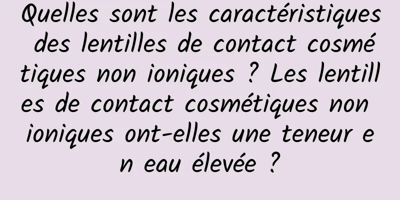 Quelles sont les caractéristiques des lentilles de contact cosmétiques non ioniques ? Les lentilles de contact cosmétiques non ioniques ont-elles une teneur en eau élevée ?