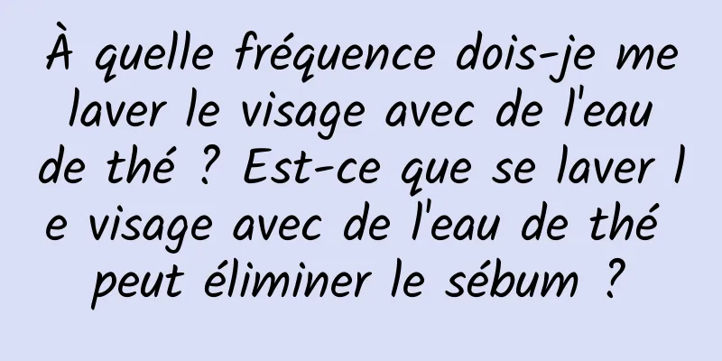 À quelle fréquence dois-je me laver le visage avec de l'eau de thé ? Est-ce que se laver le visage avec de l'eau de thé peut éliminer le sébum ?