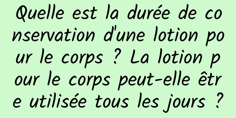 Quelle est la durée de conservation d'une lotion pour le corps ? La lotion pour le corps peut-elle être utilisée tous les jours ?