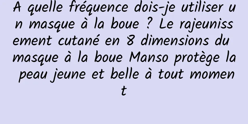 À quelle fréquence dois-je utiliser un masque à la boue ? Le rajeunissement cutané en 8 dimensions du masque à la boue Manso protège la peau jeune et belle à tout moment