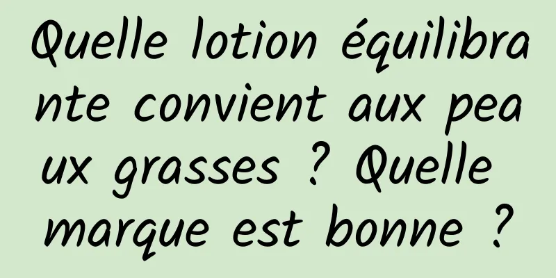 Quelle lotion équilibrante convient aux peaux grasses ? Quelle marque est bonne ?