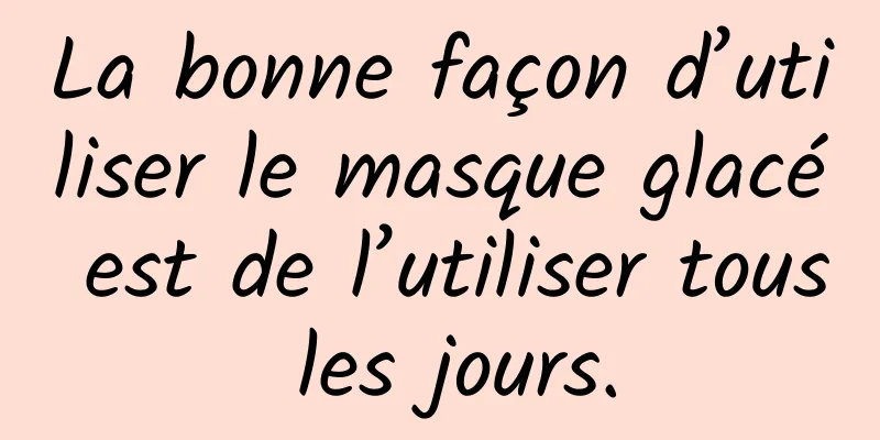 La bonne façon d’utiliser le masque glacé est de l’utiliser tous les jours.