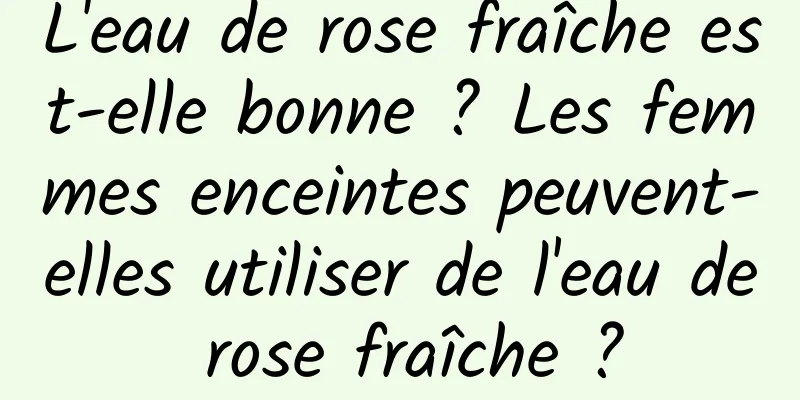 L'eau de rose fraîche est-elle bonne ? Les femmes enceintes peuvent-elles utiliser de l'eau de rose fraîche ?