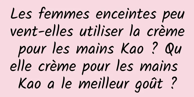 Les femmes enceintes peuvent-elles utiliser la crème pour les mains Kao ? Quelle crème pour les mains Kao a le meilleur goût ?