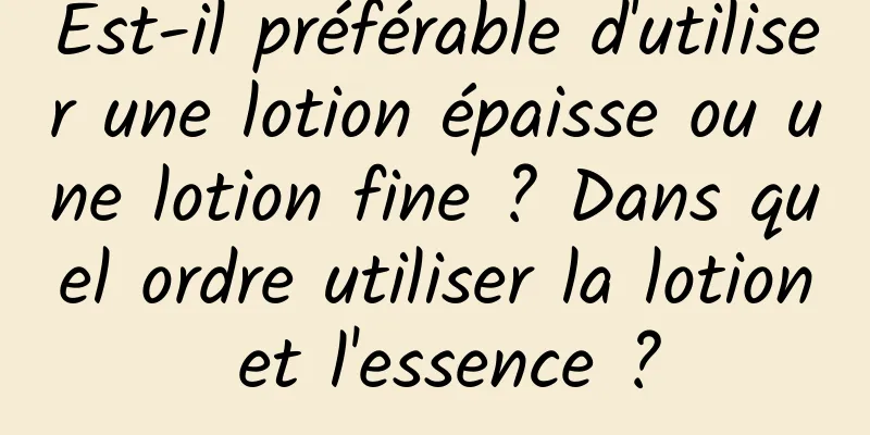 Est-il préférable d'utiliser une lotion épaisse ou une lotion fine ? Dans quel ordre utiliser la lotion et l'essence ?
