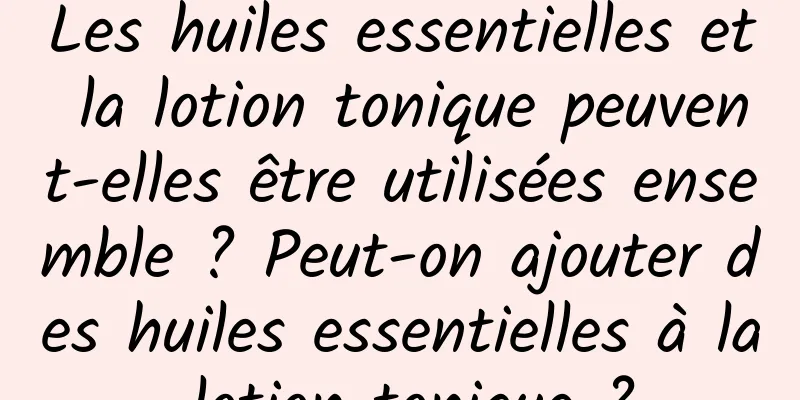 Les huiles essentielles et la lotion tonique peuvent-elles être utilisées ensemble ? Peut-on ajouter des huiles essentielles à la lotion tonique ?