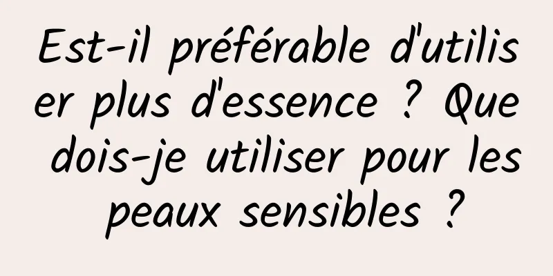 Est-il préférable d'utiliser plus d'essence ? Que dois-je utiliser pour les peaux sensibles ?